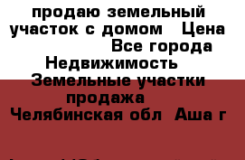 продаю земельный участок с домом › Цена ­ 1 500 000 - Все города Недвижимость » Земельные участки продажа   . Челябинская обл.,Аша г.